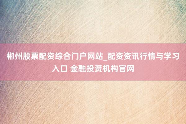 郴州股票配资综合门户网站_配资资讯行情与学习入口 金融投资机构官网