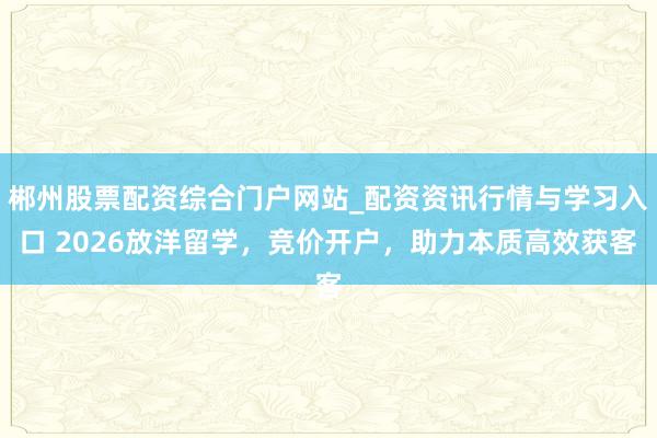 郴州股票配资综合门户网站_配资资讯行情与学习入口 2026放洋留学，竞价开户，助力本质高效获客