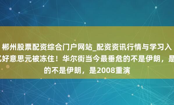 郴州股票配资综合门户网站_配资资讯行情与学习入口 1.8万亿好意思元被冻住！华尔街当今最垂危的不是伊朗，是2008重演