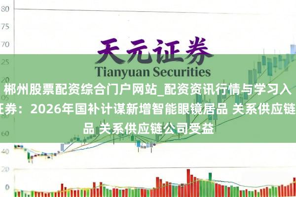 郴州股票配资综合门户网站_配资资讯行情与学习入口 中信证券：2026年国补计谋新增智能眼镜居品 关系供应链公司受益