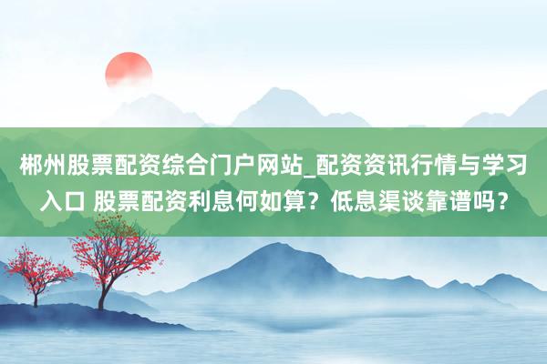 郴州股票配资综合门户网站_配资资讯行情与学习入口 股票配资利息何如算？低息渠谈靠谱吗？