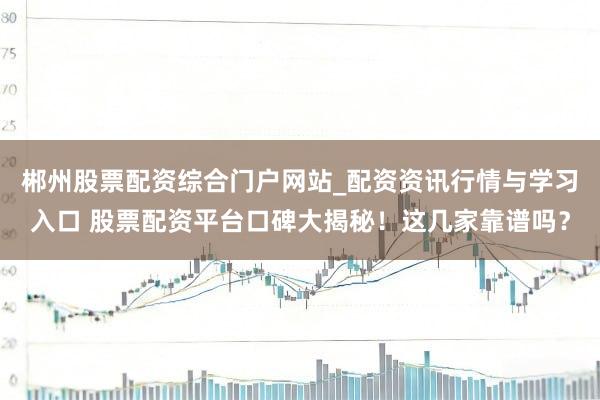郴州股票配资综合门户网站_配资资讯行情与学习入口 股票配资平台口碑大揭秘！这几家靠谱吗？