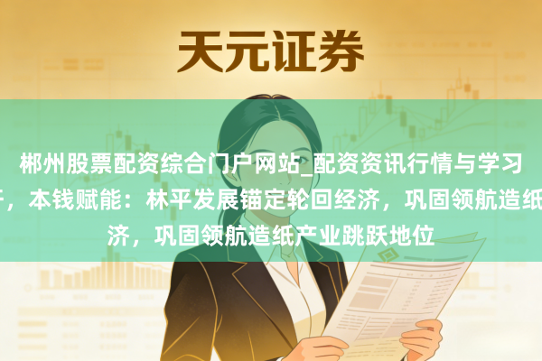 郴州股票配资综合门户网站_配资资讯行情与学习入口 皖企标杆，本钱赋能：林平发展锚定轮回经济，巩固领航造纸产业跳跃地位