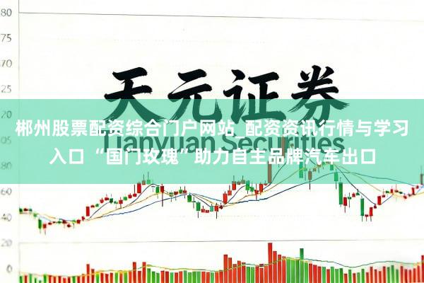 郴州股票配资综合门户网站_配资资讯行情与学习入口 “国门玫瑰”助力自主品牌汽车出口