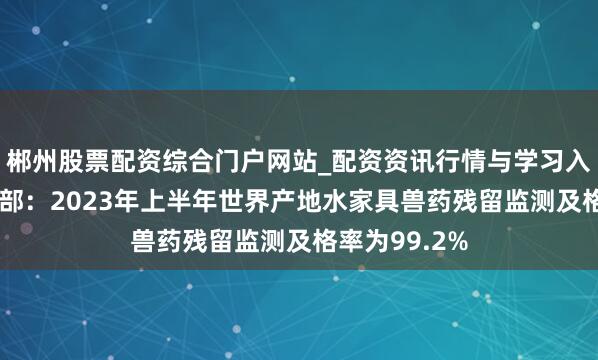 郴州股票配资综合门户网站_配资资讯行情与学习入口 农业农村部：2023年上半年世界产地水家具兽药残留监测及格率为99.2%