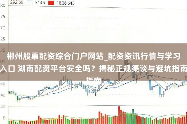 郴州股票配资综合门户网站_配资资讯行情与学习入口 湖南配资平台安全吗？揭秘正规渠谈与避坑指南