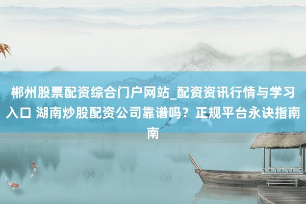 郴州股票配资综合门户网站_配资资讯行情与学习入口 湖南炒股配资公司靠谱吗？正规平台永诀指南