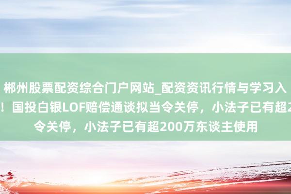 郴州股票配资综合门户网站_配资资讯行情与学习入口 息争率破95%！国投白银LOF赔偿通谈拟当令关停，小法子已有超200万东谈主使用