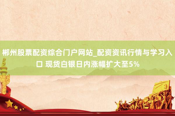 郴州股票配资综合门户网站_配资资讯行情与学习入口 现货白银日内涨幅扩大至5%