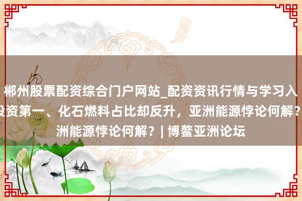 郴州股票配资综合门户网站_配资资讯行情与学习入口 可再生能源投资第一、化石燃料占比却反升，亚洲能源悖论何解？| 博鳌亚洲论坛
