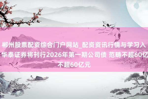 郴州股票配资综合门户网站_配资资讯行情与学习入口 华泰证券将刊行2026年第一期公司债 范畴不超60亿元