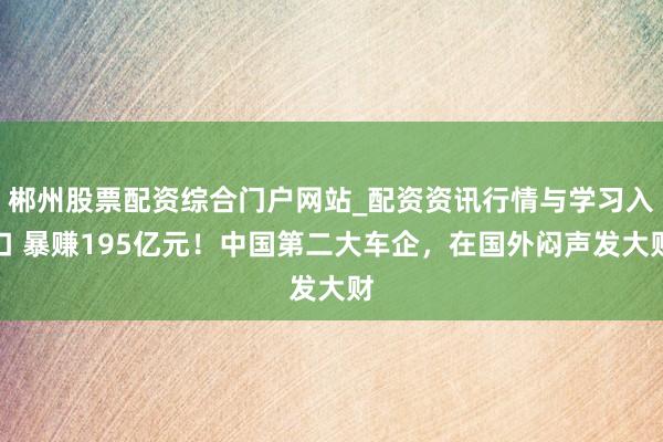 郴州股票配资综合门户网站_配资资讯行情与学习入口 暴赚195亿元！中国第二大车企，在国外闷声发大财