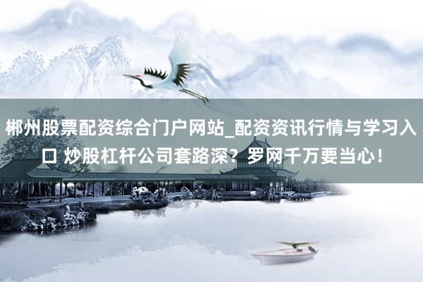 郴州股票配资综合门户网站_配资资讯行情与学习入口 炒股杠杆公司套路深？罗网千万要当心！