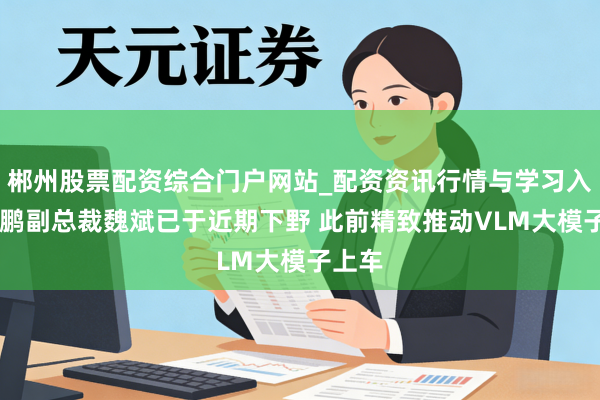 郴州股票配资综合门户网站_配资资讯行情与学习入口 小鹏副总裁魏斌已于近期下野 此前精致推动VLM大模子上车