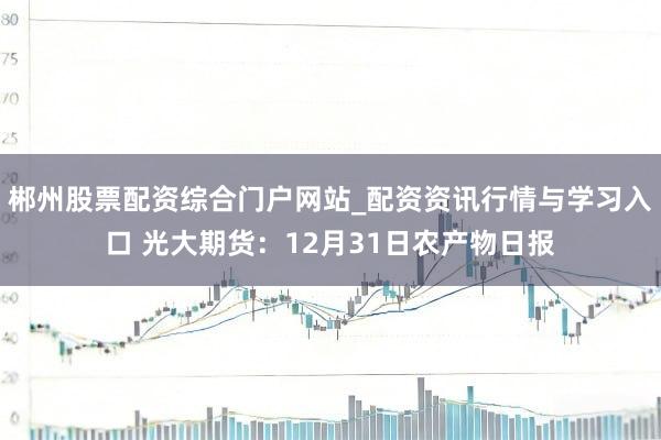 郴州股票配资综合门户网站_配资资讯行情与学习入口 光大期货：12月31日农产物日报