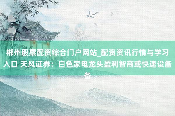 郴州股票配资综合门户网站_配资资讯行情与学习入口 天风证券：白色家电龙头盈利智商或快速设备