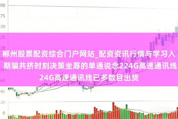 郴州股票配资综合门户网站_配资资讯行情与学习入口 沃尔核材：期骗共挤时刻决策坐蓐的单通说念224G高速通讯线已多数目出货