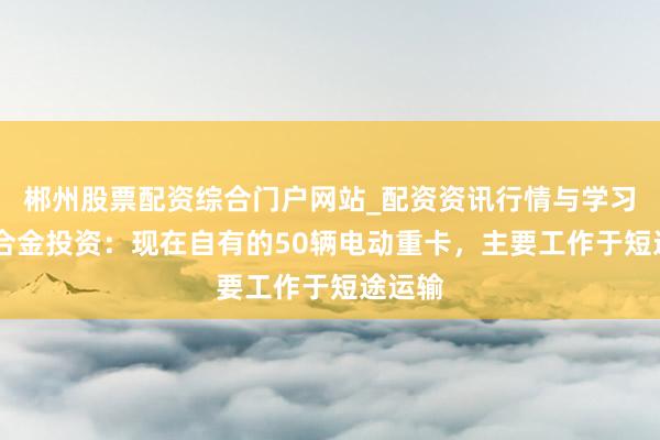 郴州股票配资综合门户网站_配资资讯行情与学习入口 合金投资：现在自有的50辆电动重卡，主要工作于短途运输