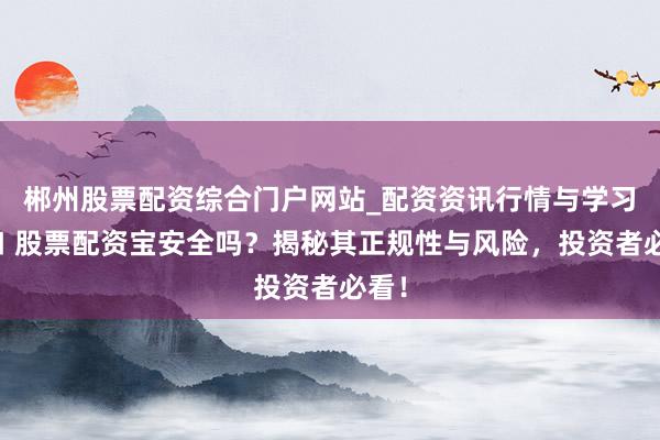 郴州股票配资综合门户网站_配资资讯行情与学习入口 股票配资宝安全吗？揭秘其正规性与风险，投资者必看！