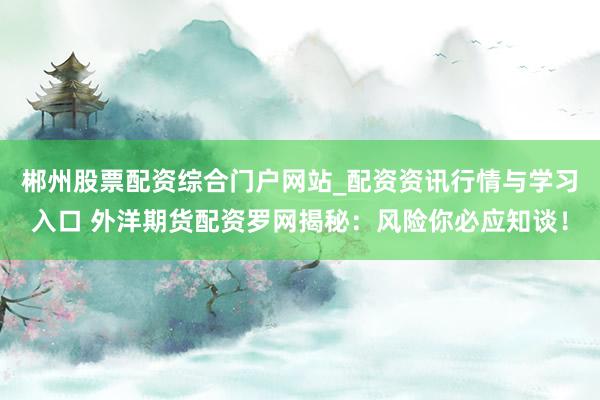 郴州股票配资综合门户网站_配资资讯行情与学习入口 外洋期货配资罗网揭秘：风险你必应知谈！