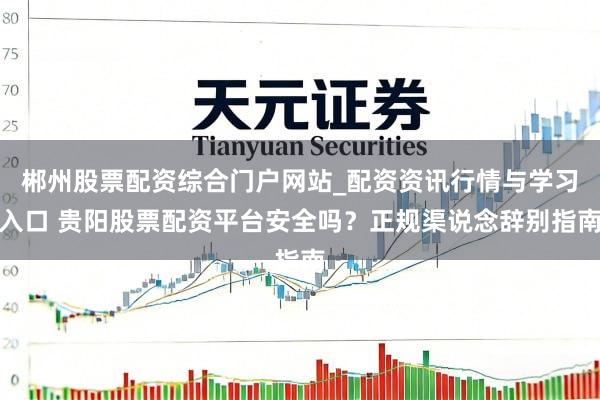 郴州股票配资综合门户网站_配资资讯行情与学习入口 贵阳股票配资平台安全吗？正规渠说念辞别指南