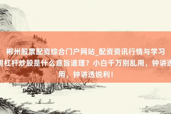 郴州股票配资综合门户网站_配资资讯行情与学习入口 用杠杆炒股是什么意旨道理？小白千万别乱用，钟讲透锐利！