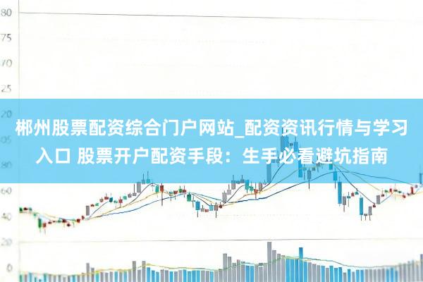 郴州股票配资综合门户网站_配资资讯行情与学习入口 股票开户配资手段：生手必看避坑指南