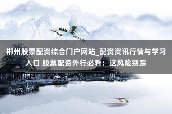 郴州股票配资综合门户网站_配资资讯行情与学习入口 股票配资外行必看：这风险别踩