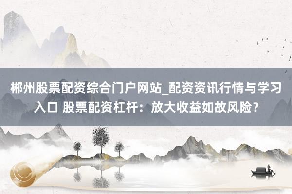 郴州股票配资综合门户网站_配资资讯行情与学习入口 股票配资杠杆：放大收益如故风险？
