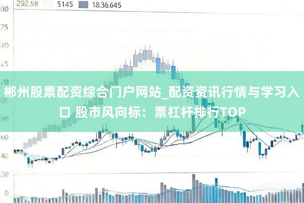 郴州股票配资综合门户网站_配资资讯行情与学习入口 股市风向标：票杠杆排行TOP