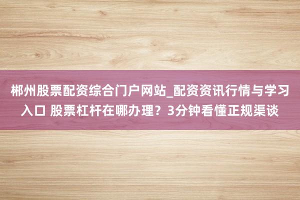 郴州股票配资综合门户网站_配资资讯行情与学习入口 股票杠杆在哪办理？3分钟看懂正规渠谈