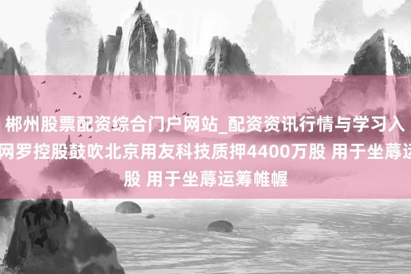 郴州股票配资综合门户网站_配资资讯行情与学习入口 用友网罗控股鼓吹北京用友科技质押4400万股 用于坐蓐运筹帷幄