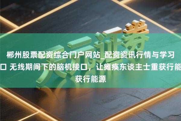 郴州股票配资综合门户网站_配资资讯行情与学习入口 无线期间下的脑机接口，让瘫痪东谈主士重获行能源