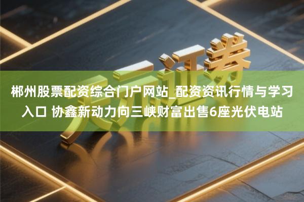 郴州股票配资综合门户网站_配资资讯行情与学习入口 协鑫新动力向三峡财富出售6座光伏电站