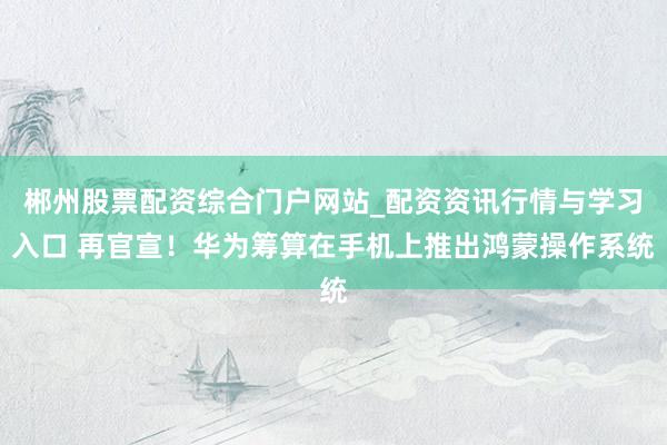 郴州股票配资综合门户网站_配资资讯行情与学习入口 再官宣！华为筹算在手机上推出鸿蒙操作系统