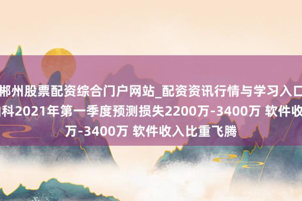 郴州股票配资综合门户网站_配资资讯行情与学习入口 好意思亚柏科2021年第一季度预测损失2200万-3400万 软件收入比重飞腾