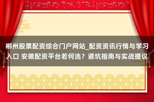 郴州股票配资综合门户网站_配资资讯行情与学习入口 安徽配资平台若何选？避坑指南与实战提议