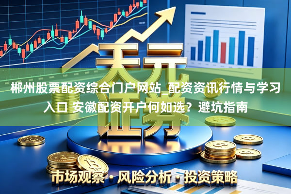 郴州股票配资综合门户网站_配资资讯行情与学习入口 安徽配资开户何如选？避坑指南