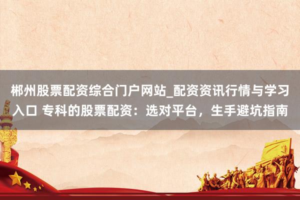 郴州股票配资综合门户网站_配资资讯行情与学习入口 专科的股票配资：选对平台，生手避坑指南
