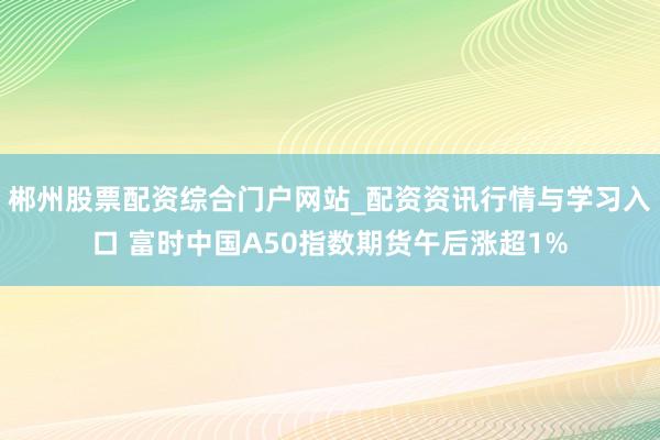 郴州股票配资综合门户网站_配资资讯行情与学习入口 富时中国A50指数期货午后涨超1%