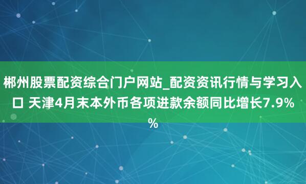 郴州股票配资综合门户网站_配资资讯行情与学习入口 天津4月末本外币各项进款余额同比增长7.9%