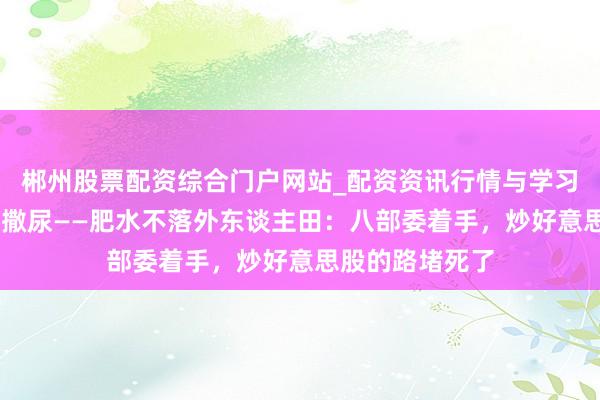 郴州股票配资综合门户网站_配资资讯行情与学习入口 自留地里撒尿——肥水不落外东谈主田：八部委着手，炒好意思股的路堵死了