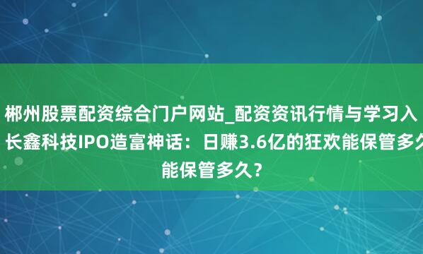 郴州股票配资综合门户网站_配资资讯行情与学习入口 长鑫科技IPO造富神话：日赚3.6亿的狂欢能保管多久？
