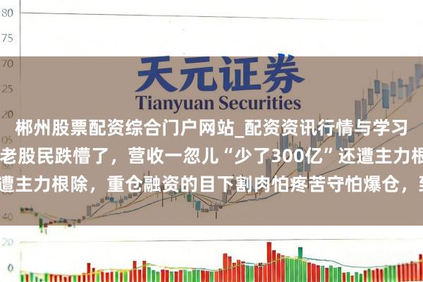郴州股票配资综合门户网站_配资资讯行情与学习入口 五粮液此次真把老股民跌懵了，营收一忽儿“少了300亿”还遭主力根除，重仓融资的目下割肉怕疼苦守怕爆仓，到底该咋办？一位