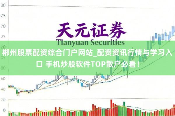 郴州股票配资综合门户网站_配资资讯行情与学习入口 手机炒股软件TOP散户必看！