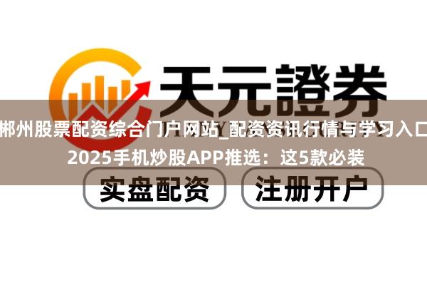 郴州股票配资综合门户网站_配资资讯行情与学习入口 2025手机炒股APP推选：这5款必装