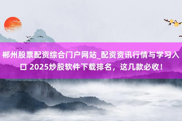 郴州股票配资综合门户网站_配资资讯行情与学习入口 2025炒股软件下载排名，这几款必收！