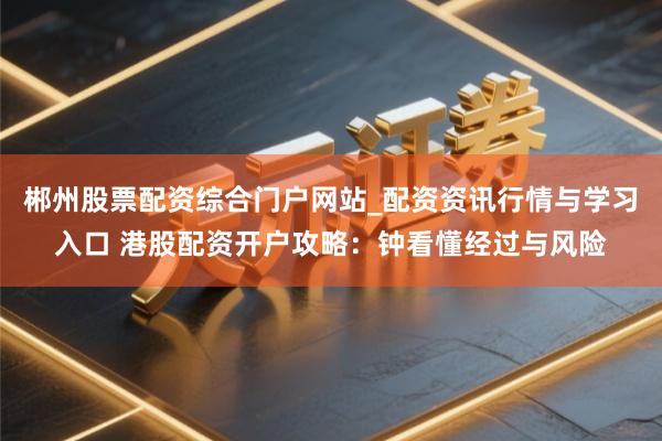 郴州股票配资综合门户网站_配资资讯行情与学习入口 港股配资开户攻略：钟看懂经过与风险