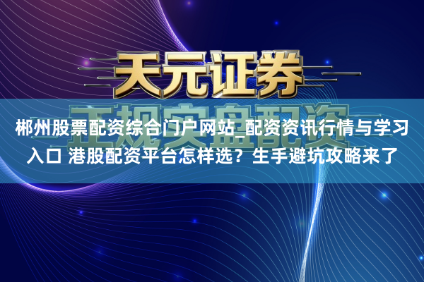 郴州股票配资综合门户网站_配资资讯行情与学习入口 港股配资平台怎样选？生手避坑攻略来了