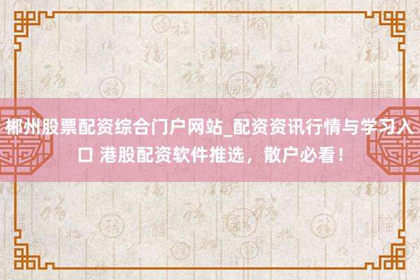 郴州股票配资综合门户网站_配资资讯行情与学习入口 港股配资软件推选，散户必看！